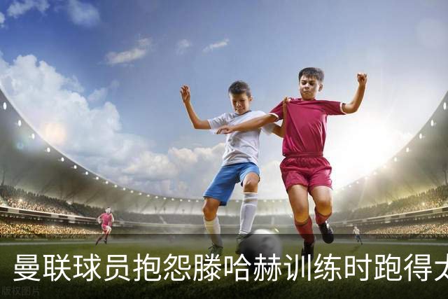 曼联球员抱怨滕哈赫训练时跑得太多